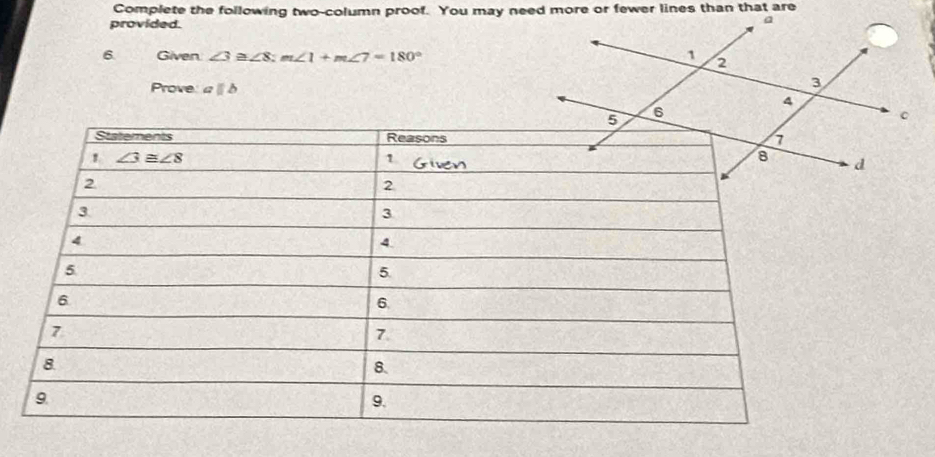 Complete the following two-column proof. You may need more or fewer lines than that are
provided.
6. Given ∠ 3≌ ∠ 8;m∠ 1+m∠ 7=180°
Prove aparallel b