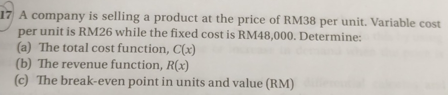 A company is selling a product at the price of RM38 per unit. Variable cost 
per unit is RM26 while the fixed cost is RM48,000. Determine: 
(a) The total cost function, C(x)
(b) The revenue function, R(x)
(c) The break-even point in units and value (RM)