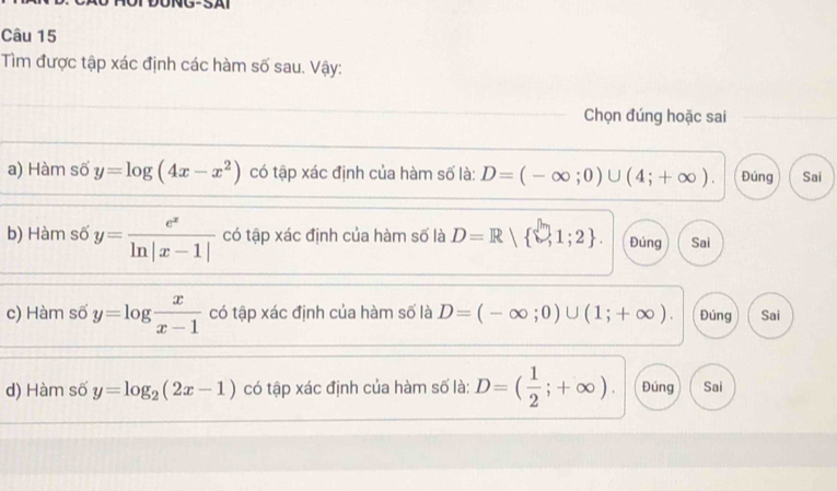 Tìm được tập xác định các hàm số sau. Vậy:
Chọn đúng hoặc sai
a) Hàm số y=log (4x-x^2) có tập xác định của hàm số là: D=(-∈fty ;0)∪ (4;+∈fty ). Đúng Sai
b) Hàm số y= e^x/ln |x-1|  có tập xác định của hàm số là D=R  □ ,1;2. Đúng Sai
c) Hàm số y=log  x/x-1  có tập xác định của hàm số là D=(-∈fty ;0)∪ (1;+∈fty ). Đúng Sai
d) Hàm số y=log _2(2x-1) có tập xác định của hàm số là: D=( 1/2 ;+∈fty ). Đúng Sai