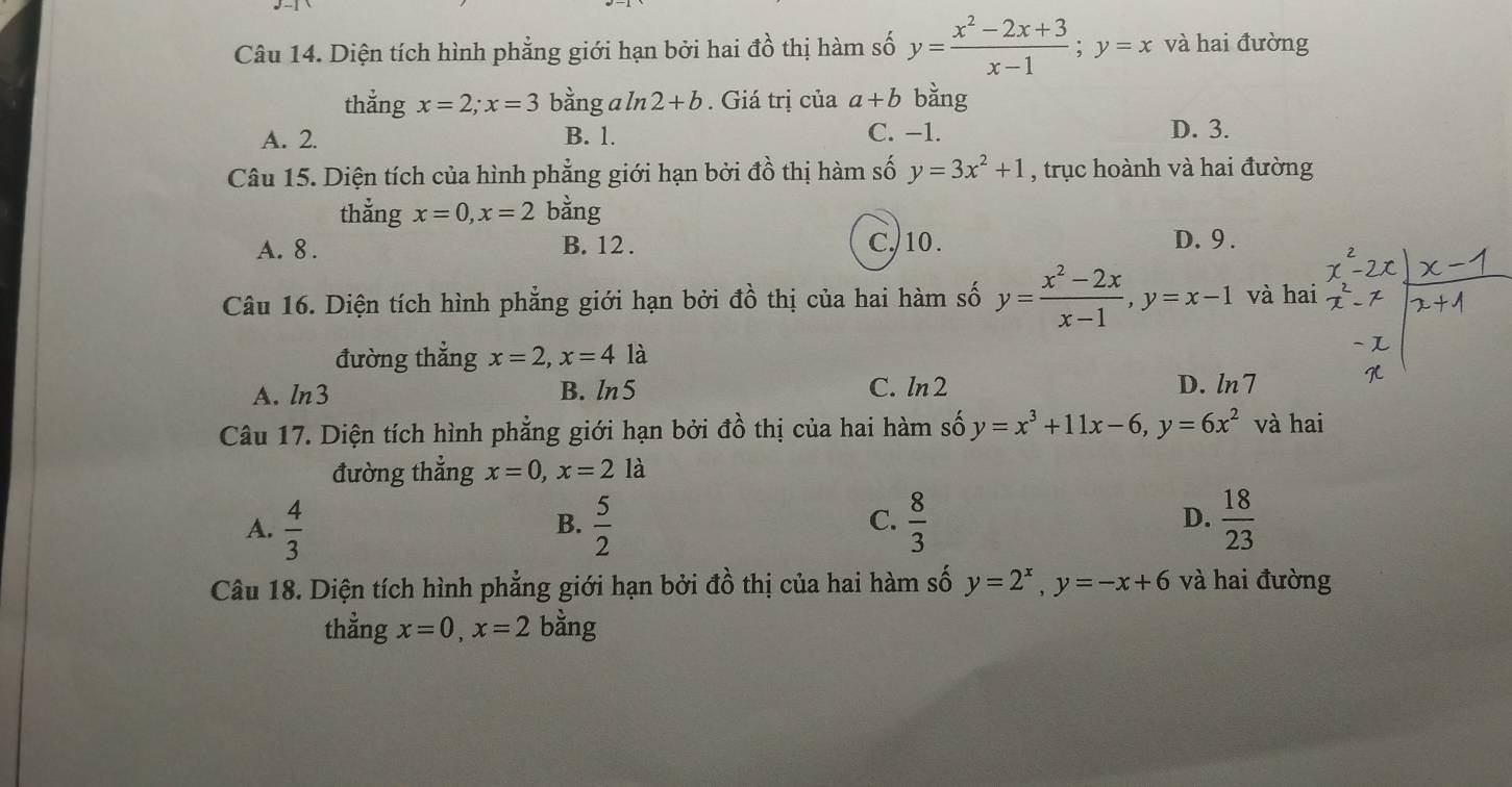 Diện tích hình phẳng giới hạn bởi hai đồ thị hàm số y= (x^2-2x+3)/x-1 ; y=x và hai đường
thằng x=2; x=3 bằng a ln 2+b. Giá trị của a+b bằng
A. 2. B. 1. C. −1. D. 3.
Câu 15. Diện tích của hình phẳng giới hạn bởi đồ thị hàm số y=3x^2+1 , trục hoành và hai đường
thẳng x=0, x=2 bằng
A. 8. B. 12. C. 10.
D. 9.
Câu 16. Diện tích hình phẳng giới hạn bởi đồ thị của hai hàm số y= (x^2-2x)/x-1 , y=x-1 và hai
đường thẳng x=2, x=4 là
A. ln3 B. ln 5 C. ln 2
D. ln7
Câu 17. Diện tích hình phẳng giới hạn bởi đồ thị của hai hàm số y=x^3+11x-6, y=6x^2 và hai
đường thẳng x=0, x=2la
A.  4/3   5/2   8/3  D.  18/23 
B.
C.
Câu 18. Diện tích hình phẳng giới hạn bởi đồ thị của hai hàm số y=2^x, y=-x+6 và hai đường
thẳng x=0, x=2 bằng