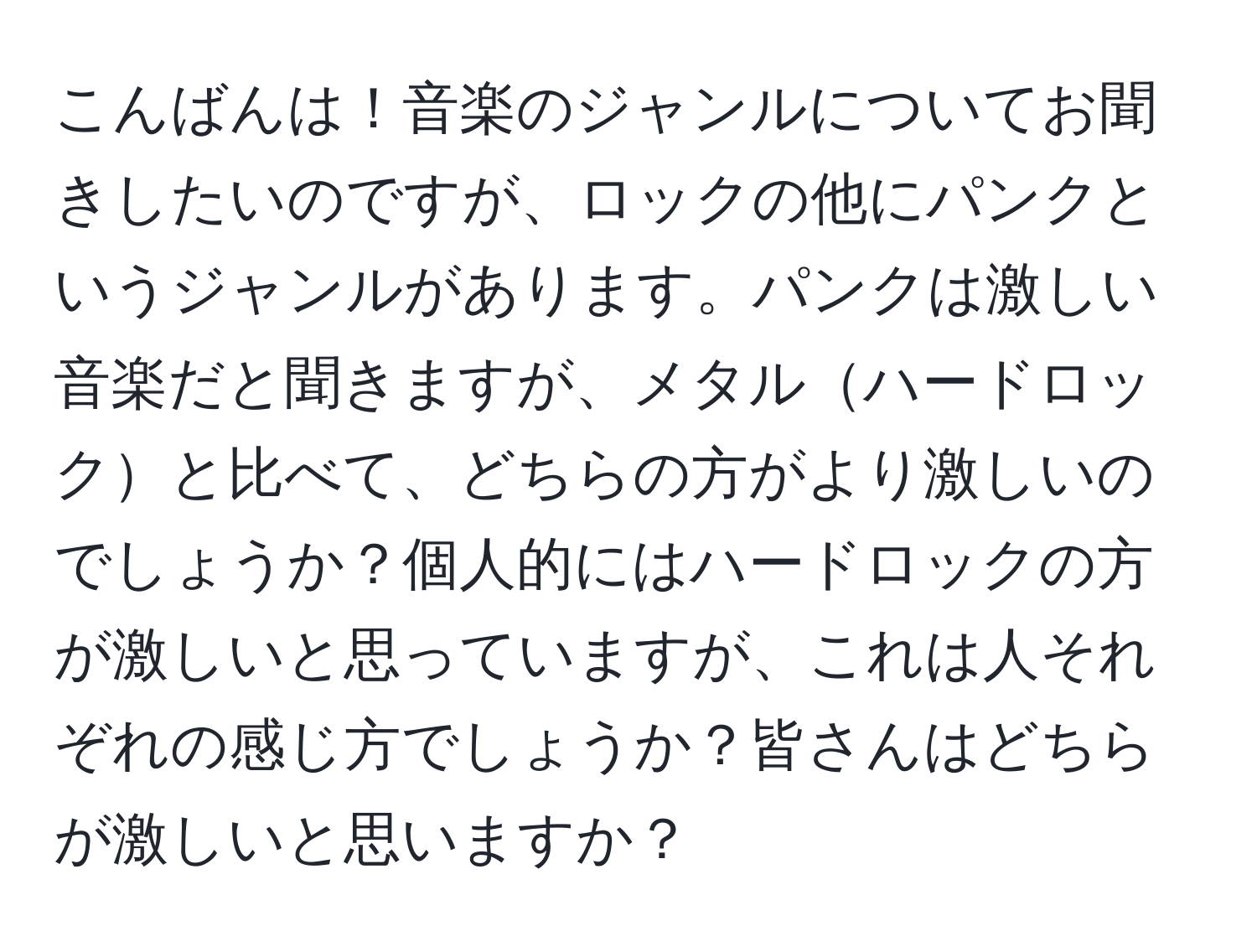 こんばんは！音楽のジャンルについてお聞きしたいのですが、ロックの他にパンクというジャンルがあります。パンクは激しい音楽だと聞きますが、メタルハードロックと比べて、どちらの方がより激しいのでしょうか？個人的にはハードロックの方が激しいと思っていますが、これは人それぞれの感じ方でしょうか？皆さんはどちらが激しいと思いますか？