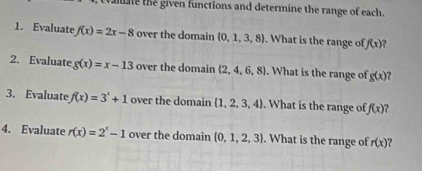 evaluate the given functions and determine the range of each. 
1. Evaluate f(x)=2x-8 over the domain  0,1,3,8. What is the range of f(x) 2 
2. Evaluate g(x)=x-13 over the domain  2,4,6,8. What is the range of gbeginpmatrix xendpmatrix ? 
3. Evaluate f(x)=3'+1 over the domain  1,2,3,4.What is the range of f(x) ? 
4. Evaluate r(x)=2^x-1 over the domain  0,1,2,3. What is the range of r(x) 2