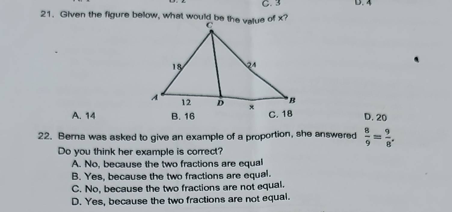 C. 3 D. 4
A. 14 B. 16
D. 20
22. Berna was asked to give an example of a proportion, she answered  8/9 = 9/8 . 
Do you think her example is correct?
A. No, because the two fractions are equal
B. Yes, because the two fractions are equal.
C. No, because the two fractions are not equal.
D. Yes, because the two fractions are not equal.