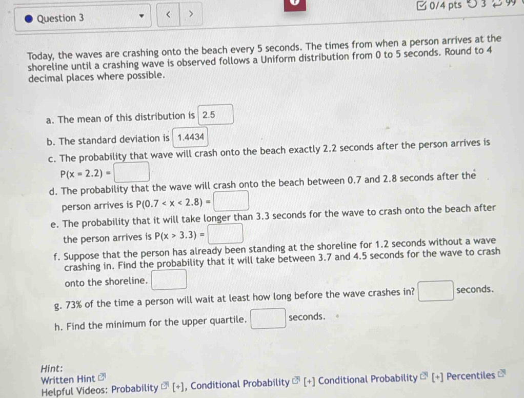 < > 0/4 pts つ 3 99 
Today, the waves are crashing onto the beach every 5 seconds. The times from when a person arrives at the 
shoreline until a crashing wave is observed follows a Uniform distribution from 0 to 5 seconds. Round to 4
decimal places where possible. 
a. The mean of this distribution is 2.5
b. The standard deviation is 1.4434
c. The probability that wave will crash onto the beach exactly 2.2 seconds after the person arrives is
P(x=2.2)=□
d. The probability that the wave will crash onto the beach between 0.7 and 2.8 seconds after the 
person arrives is P(0.7
e. The probability that it will take longer than 3.3 seconds for the wave to crash onto the beach after 
the person arrives is P(x>3.3)=□
f. Suppose that the person has already been standing at the shoreline for 1.2 seconds without a wave 
crashing in. Find the probability that it will take between 3.7 and 4.5 seconds for the wave to crash 
onto the shoreline. □ 
g. 73% of the time a person will wait at least how long before the wave crashes in? □ seconds. 
h. Find the minimum for the upper quartile. □ secon cmds
Hint: 
Written Hint 
Helpful Videos: Probability overline EH[+] , Conditional Probability^(EH)[[+] Conditional Probability overline E[+[+] Percentiles □^9