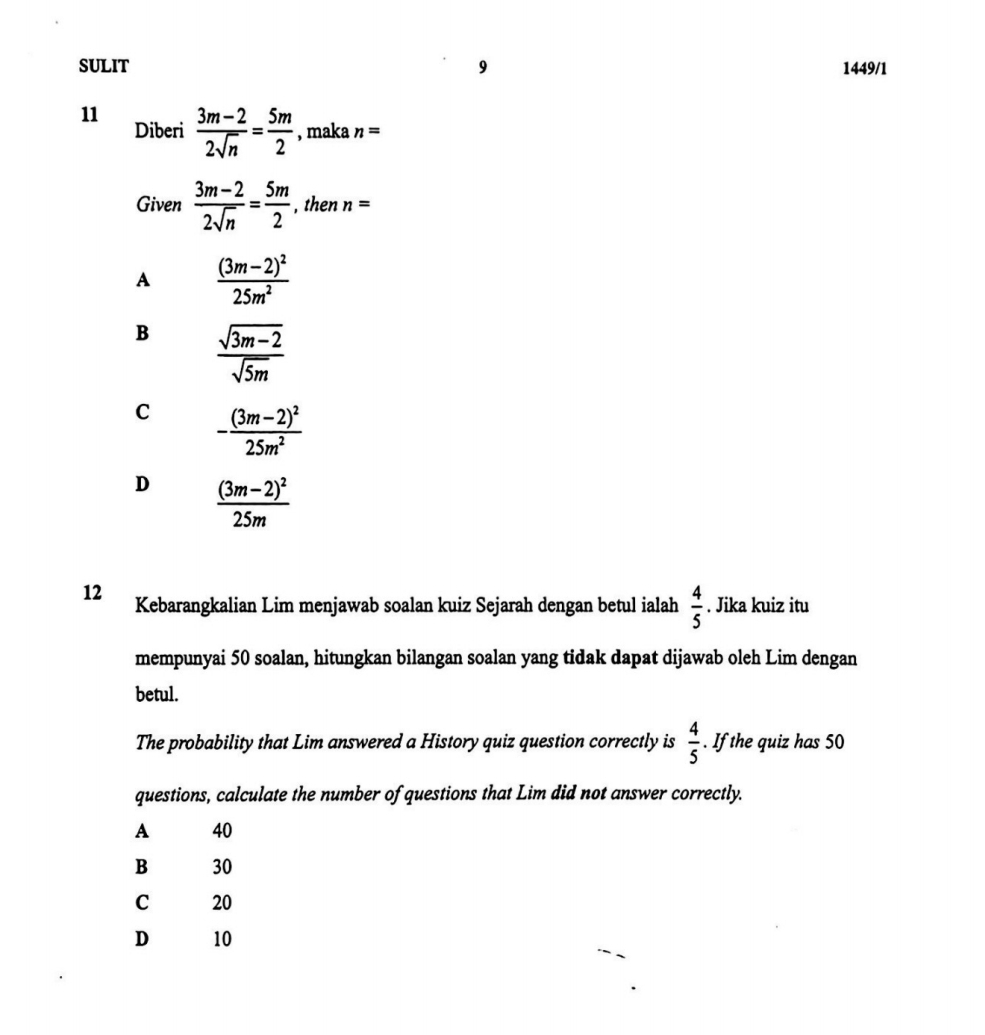 SULIT 9 1449/1
11  (3m-2)/2sqrt(n) = 5m/2  , maka n=
Diberi
Given  (3m-2)/2sqrt(n) = 5m/2  , then n=
A frac (3m-2)^225m^2
B  (sqrt(3m-2))/sqrt(5m) 
C -frac (3m-2)^225m^2
D frac (3m-2)^225m
12 Kebarangkalian Lim menjawab soalan kuiz Sejarah dengan betul ialah  4/5 . Jika kuiz itu
mempunyai 50 soalan, hitungkan bilangan soalan yang tidak dapat dijawab oleh Lim dengan
betul.
The probability that Lim answered a History quiz question correctly is  4/5 . If the quiz has 50
questions, calculate the number of questions that Lim did not answer correctly.
A 40
B 30
C 20
D 10