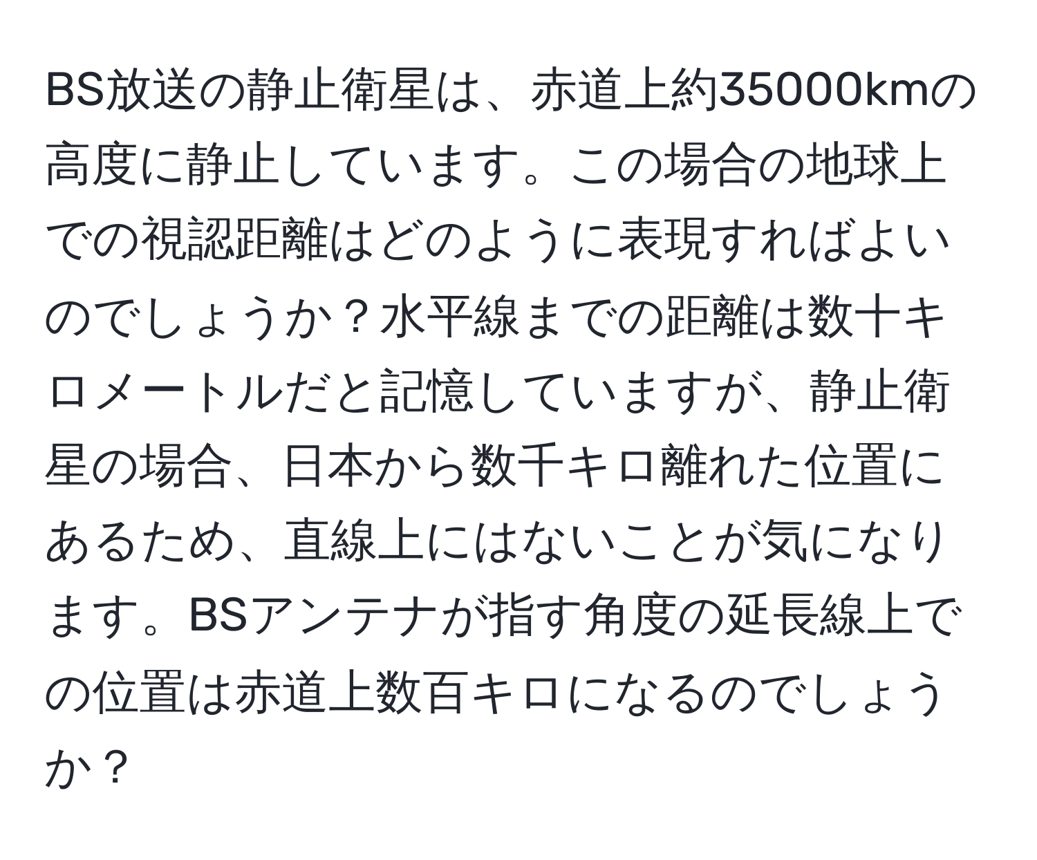 BS放送の静止衛星は、赤道上約35000kmの高度に静止しています。この場合の地球上での視認距離はどのように表現すればよいのでしょうか？水平線までの距離は数十キロメートルだと記憶していますが、静止衛星の場合、日本から数千キロ離れた位置にあるため、直線上にはないことが気になります。BSアンテナが指す角度の延長線上での位置は赤道上数百キロになるのでしょうか？