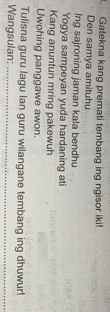 Gatekna kang premati tembang ing ngisor iki! 
Den samya amituhu 
Ing sajroning jaman kala bendhu 
Yogya sampeyan yuda hardaning ati 
Kang anuntun mring pakewuh 
Uwohing panggawe awon. 
Tulisna guru lagu lan guru wilangane tembang ing dhuwur! 
Wangsulan:_