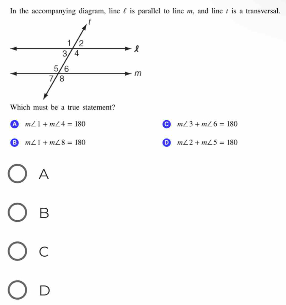 In the accompanying diagram, line f is parallel to line m, and line t is a transversal.
Which must be a true statement?
A m∠ 1+m∠ 4=180
C m∠ 3+m∠ 6=180
B m∠ 1+m∠ 8=180
D m∠ 2+m∠ 5=180
A
B
C
D