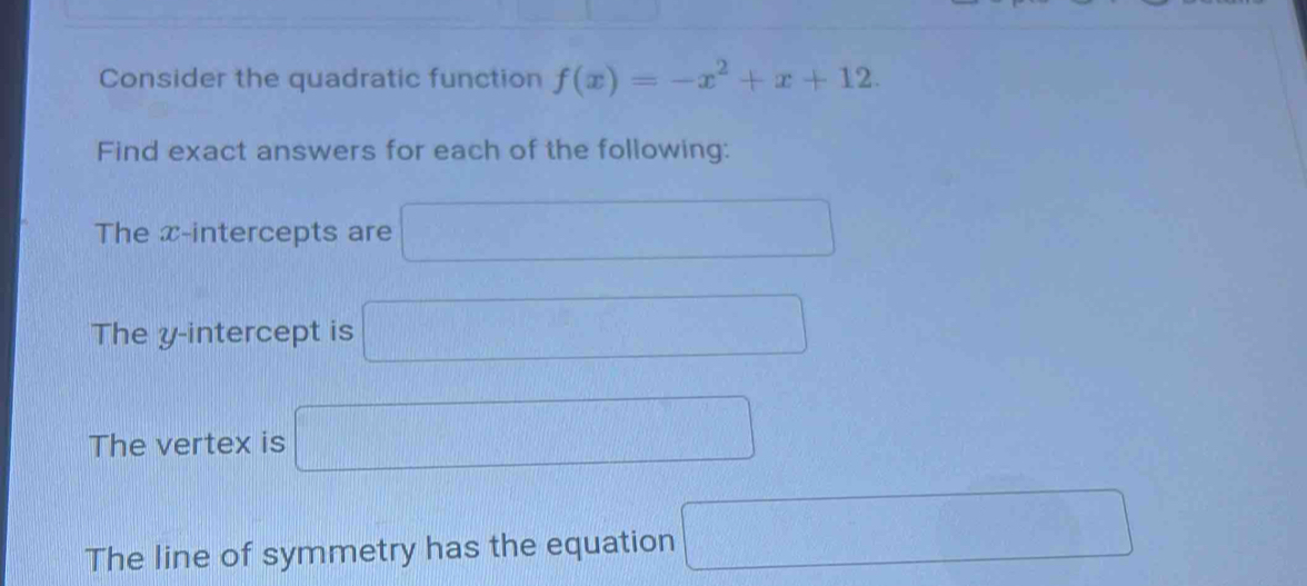 Consider the quadratic function f(x)=-x^2+x+12. 
Find exact answers for each of the following: 
The x-intercepts are □ 
The y-intercept is □
The vertex is □ 
The line of symmetry has the equation □