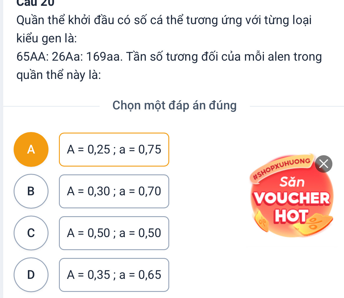 Quần thể khởi đầu có số cá thể tương ứng với từng loại
kiểu gen là:
65AA : 26Aa : 169aa. Tần số tương đối của mỗi alen trong
quần thể này là:
Chọn một đáp án đúng
A A=0,25; a=0,75
#SHOPXUHUONG
Săn
B A=0,30; a=0,70
VOUCHER
HOT
C A=0,50; a=0,50
D A=0,35; a=0,65