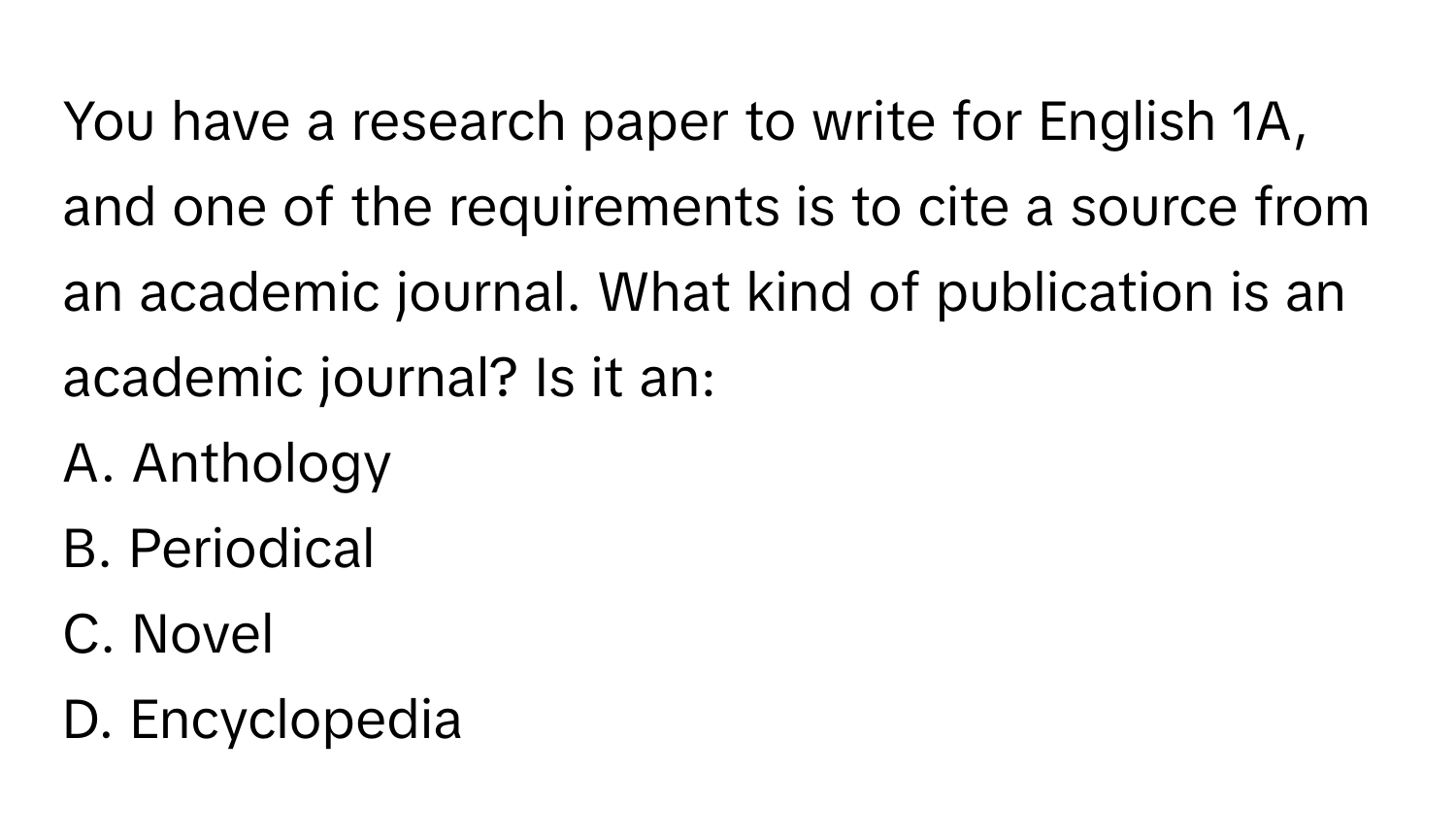 You have a research paper to write for English 1A, and one of the requirements is to cite a source from an academic journal. What kind of publication is an academic journal? Is it an:

A. Anthology
B. Periodical
C. Novel
D. Encyclopedia