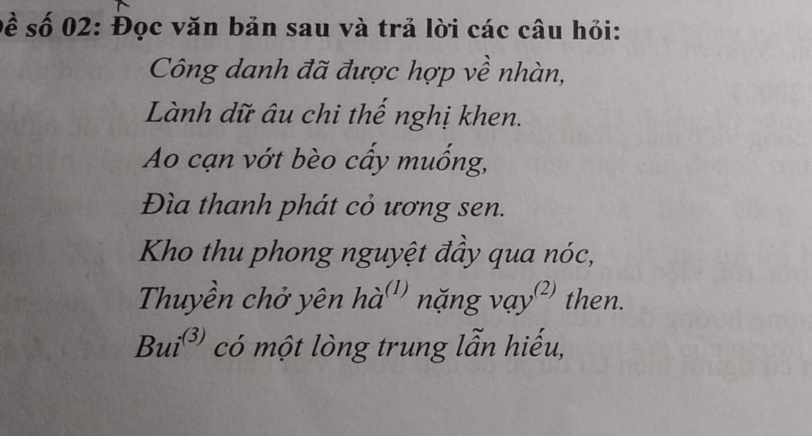 sề số 02: Đọc văn bản sau và trả lời các câu hỏi: 
Công danh đã được hợp về nhàn, 
Lành dữ âu chi thế nghị khen. 
Ao cạn vớt bèo cấy muống, 
Đìa thanh phát cỏ ương sen. 
Kho thu phong nguyệt đầy qua nóc, 
Thuyền chở yên ha^((1)) nặng vay^((2)) then.
Bui^((3)) có một lòng trung lẫn hiếu,