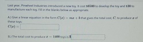 Last year, Pinwheel Industries introduced a new toy. It cost $6500 to develop the toy and $30 to 
manufacture each toy. Fill in the blanks below as appropriate. 
A.) Give a linear equation in the form C(x)=mx+b that gives the total cost, C, to produce x of 
these toys:
C(x)=□
B.) The total cost to produce x=1400 toys is $ □.