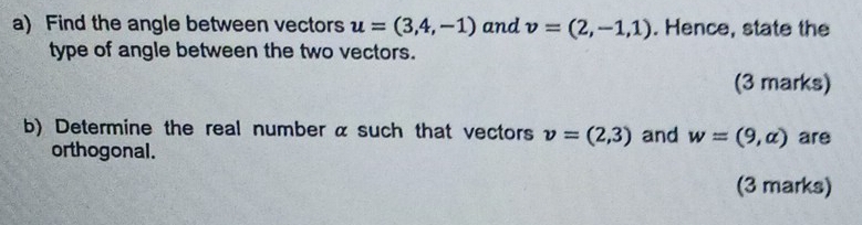 Find the angle between vectors u=(3,4,-1) and v=(2,-1,1). Hence, state the 
type of angle between the two vectors. 
(3 marks) 
b) Determine the real number α such that vectors v=(2,3) and w=(9,alpha ) are 
orthogonal. 
(3 marks)