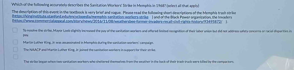 Which of the following accurately describes the Sanitation Workers' Strike in Memphis in 1968? (select all that apply)
The description of this event in the textbook is very brief and vague. Please read the following short descriptions of the Memphis trash strike
(https://kinginstitute.stanford.edu/encyclopedia/memphis-sanitation-workers-strike ) and of the Black Power organization, the Invaders
(https://www.commercialappeal.com/story/news/2016/11/08/weathersbee-former-invaders-recall-civil-rights-history/93495872/ ).
To resolve the strike, Mayor Loeb slightly increased the pay of the sanitation workers and offered limited recognition of their labor union but did not address safety concerns or racial disparities in
pay.
Martin Luther King, Jr. was assassinated in Memphis during the sanitation workers' campaign.
The NAACP and Martin Luther King, Jr. joined the sanitation workers in support for their strike.
The strike began when two sanitation workers who sheltered themselves from the weather in the back of their trash truck were killed by the compactors.