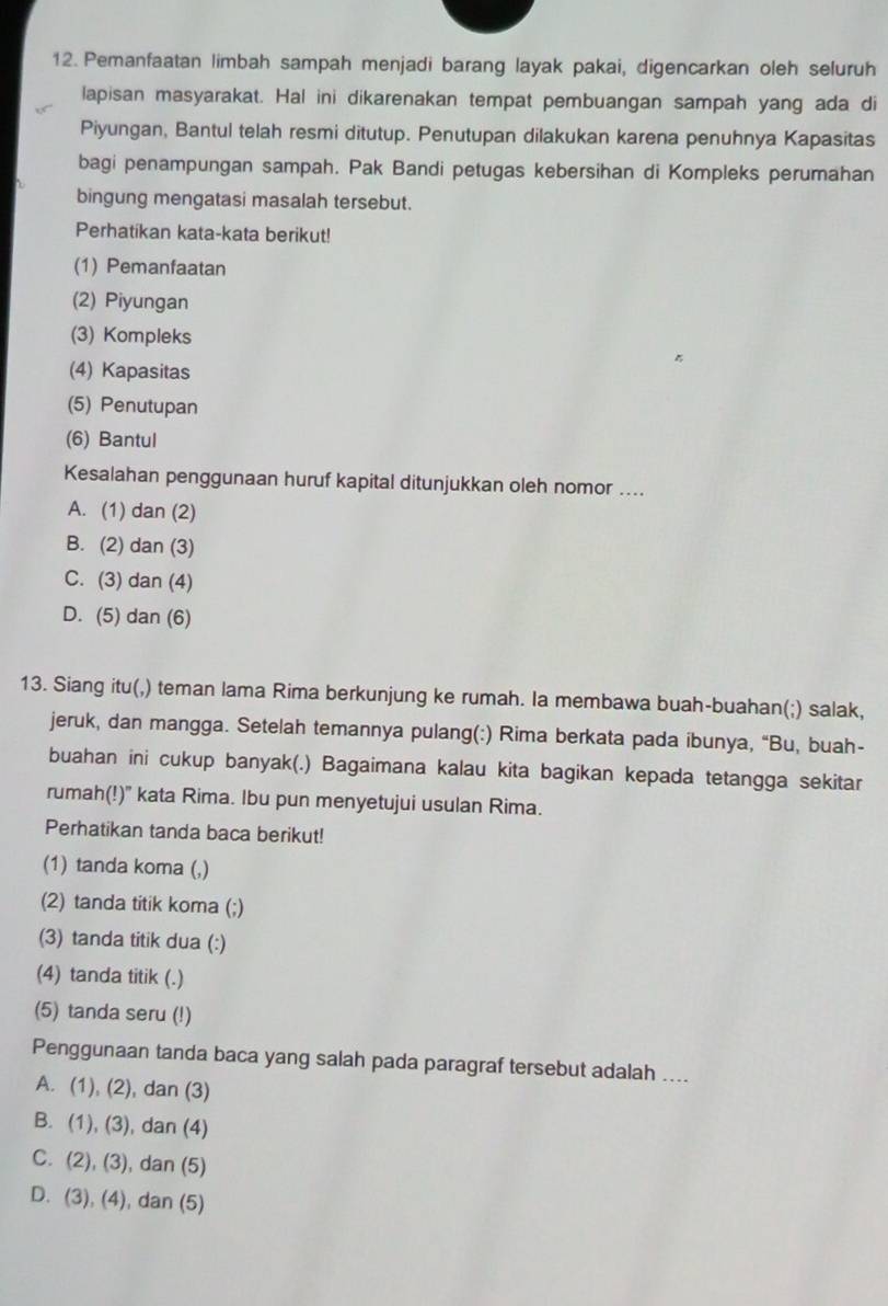 Pemanfaatan limbah sampah menjadi barang layak pakai, digencarkan oleh seluruh
lapisan masyarakat. Hal ini dikarenakan tempat pembuangan sampah yang ada di
Piyungan, Bantul telah resmi ditutup. Penutupan dilakukan karena penuhnya Kapasitas
bagi penampungan sampah. Pak Bandi petugas kebersihan di Kompleks perumahan
bingung mengatasi masalah tersebut.
Perhatikan kata-kata berikut!
(1) Pemanfaatan
(2) Piyungan
(3) Kompleks
(4) Kapasitas
(5) Penutupan
(6) Bantul
Kesalahan penggunaan huruf kapital ditunjukkan oleh nomor ....
A. (1) dan (2)
B. (2) dan (3)
C. (3) dan (4)
D. (5) dan (6)
13. Siang itu(,) teman lama Rima berkunjung ke rumah. la membawa buah-buahan(;) salak,
jeruk, dan mangga. Setelah temannya pulang(:) Rima berkata pada ibunya, “Bu, buah-
buahan ini cukup banyak(.) Bagaimana kalau kita bagikan kepada tetangga sekitar
rumah(!)" kata Rima. Ibu pun menyetujui usulan Rima.
Perhatikan tanda baca berikut!
(1) tanda koma (,)
(2) tanda titik koma (;)
(3) tanda titik dua (:)
(4) tanda titik (.)
(5) tanda seru (!)
Penggunaan tanda baca yang salah pada paragraf tersebut adalah ....
A. (1), (2), dan (3)
B. (1), (3), dan (4)
C. (2), (3), dan (5)
D. (3), (4), dan (5)