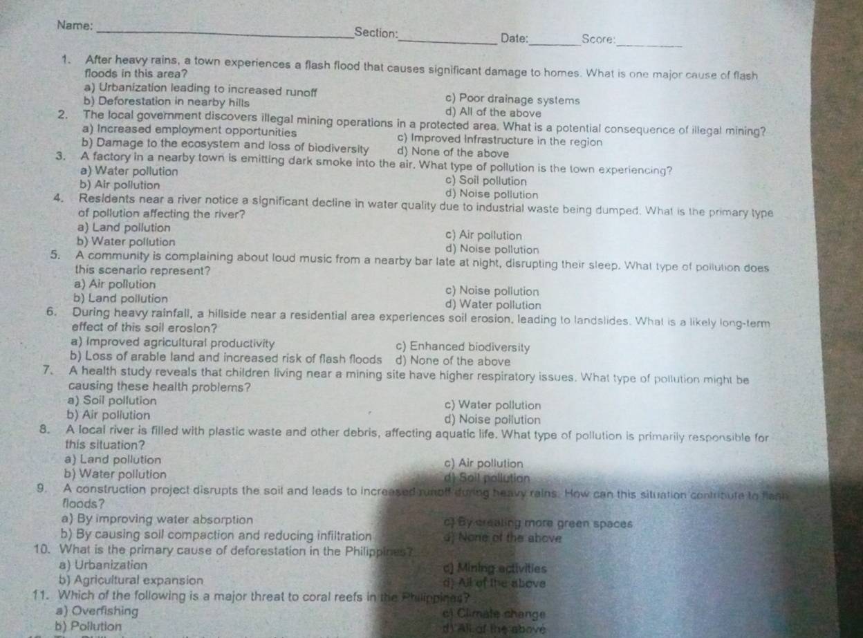 Name:_ _Date: Score:
1. After heavy rains, a town experiences a flash flood that causes significant damage to homes. What is one major cause of flash
floods in this area?
a) Urbanization leading to increased runoff c) Poor drainage systems
b) Deforestation in nearby hills d) All of the above
2. The local government discovers illegal mining operations in a protected area. What is a potential consequence of illegal mining?
a) Increased employment opportunities c) Improved Infrastructure in the region
b) Damage to the ecosystem and loss of biodiversity d) None of the above
3. A factory in a nearby town is emitting dark smoke into the air. What type of pollution is the town experiencing?
a) Water pollution c) Soil pollution
b) Air pollution d) Noise pollution
4. Residents near a river notice a significant decline in water quality due to industrial waste being dumped. What is the primary type
of pollution affecting the river?
a) Land pollution c) Air pollution
b) Water pollution d) Noise pollution
5. A community is complaining about loud music from a nearby bar late at night, disrupting their sleep. What type of poilution does
this scenario represent?
a) Air pollution c) Noise pollution
b) Land pollution d) Water pollution
6. During heavy rainfall, a hillside near a residential area experiences soil erosion, leading to landslides. What is a likely long-term
effect of this soil erosion?
a) Improved agricultural productivity c) Enhanced biodiversity
b) Loss of arable land and increased risk of flash floods d) None of the above
7. A health study reveals that children living near a mining site have higher respiratory issues. What type of pollution might be
causing these health problems?
a) Soil pollution c) Water pollution
b) Air pollution d) Noise pollution
8. A local river is filled with plastic waste and other debris, affecting aquatic life. What type of pollution is primarily responsible for
this situation?
a) Land pollution c) Air pollution
b) Water pollution d) Sail pollution
9. A construction project disrupts the soil and leads to increased runoff during heavy rains. How can this situation contribute to flanh
floods?
a) By improving water absorption c) By crealing more green spaces
b) By causing soll compaction and reducing infiltration d) None of the above
10. What is the primary cause of deforestation in the Philippines?
a) Urbanization c) Mining activities
b) Agricultural expansion d) All of the above
11. Which of the following is a major threat to coral reefs in the Philippines?
a) Overfishing c) Climate change
b) Pollution d) All of the above
