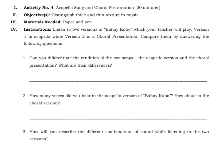 Activity No. 4: Acapella Song and Choral Presentation (20 minutes) 
II. Objective(s): Distinguish thick and thin texture in music. 
III. Materials Needed: Paper and pen 
IV. Instructions: Listen to two versions of “Bahay Kubo” which your teacher will play. Version 
1 is acapella while Version 2 is a Choral Presentation. Compare them by answering the 
following questions: 
1. Can you differentiate the rendition of the two songs - the acapella version and the choral 
presentation? What are their differences? 
_ 
_ 
2. How many voices did you hear in the acapella version of “Bahay Kubo”? How about in the 
choral version? 
_ 
_ 
3. How will you describe the different combinations of sound while listening to the two 
versions?