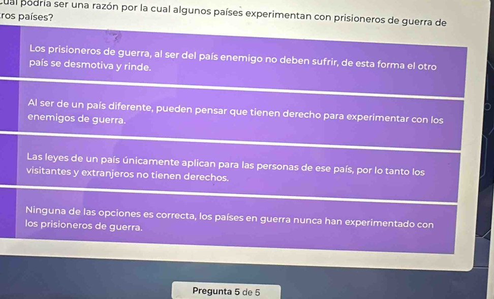 cual podria ser una razón por la cual algunos países experimentan con prisioneros de guerra de
tros países?
Los prisioneros de guerra, al ser del país enemigo no deben sufrir, de esta forma el otro
país se desmotiva y rinde.
Al ser de un país diferente, pueden pensar que tienen derecho para experimentar con los
enemigos de guerra.
Las leyes de un país únicamente aplican para las personas de ese país, por lo tanto los
visitantes y extranjeros no tienen derechos.
Ninguna de las opciones es correcta, los países en guerra nunca han experimentado con
los prisioneros de guerra.
Pregunta 5 de 5