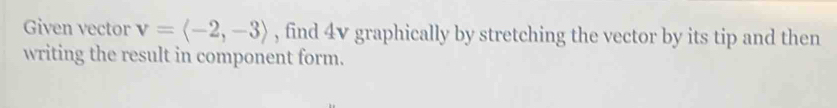 Given vector v=langle -2,-3rangle , find 4v graphically by stretching the vector by its tip and then 
writing the result in component form.