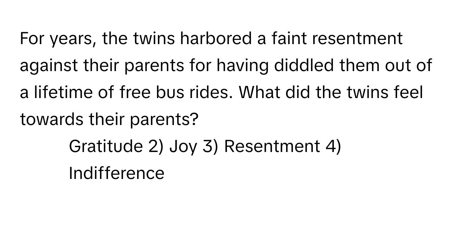 For years, the twins harbored a faint resentment against their parents for having diddled them out of a lifetime of free bus rides. What did the twins feel towards their parents?

1) Gratitude 2) Joy 3) Resentment 4) Indifference