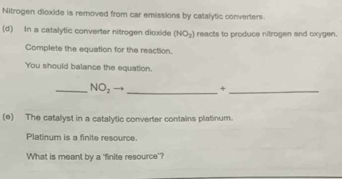 Nitrogen dioxide is removed from car emissions by catalytic converters. 
(d) In a catalytic converter nitrogen dioxide (NO_2) reacts to produce nitrogen and oxygen. 
Complete the equation for the reaction. 
You should balance the equation. 
__ NO_2 
_+ 
(e) The catalyst in a catalytic converter contains platinum. 
Platinum is a finite resource. 
What is meant by a ‘finite resource’?