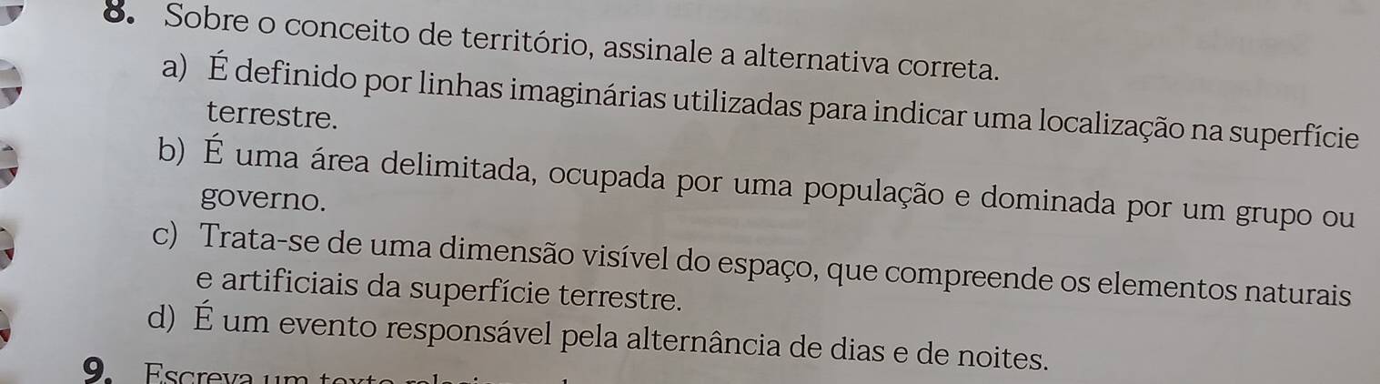 Sobre o conceito de território, assinale a alternativa correta.
a) É definido por linhas imaginárias utilizadas para indicar uma localização na superfície
terrestre.
b) É uma área delimitada, ocupada por uma população e dominada por um grupo ou
governo.
c) Trata-se de uma dimensão visível do espaço, que compreende os elementos naturais
e artificiais da superfície terrestre.
d) É um evento responsável pela alternância de dias e de noites.