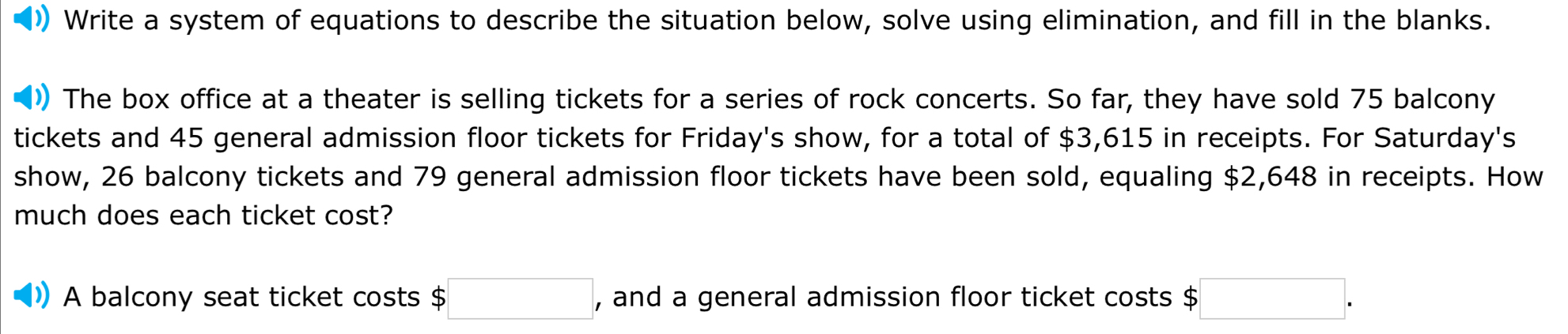 Write a system of equations to describe the situation below, solve using elimination, and fill in the blanks. 
The box office at a theater is selling tickets for a series of rock concerts. So far, they have sold 75 balcony 
tickets and 45 general admission floor tickets for Friday's show, for a total of $3,615 in receipts. For Saturday's 
show, 26 balcony tickets and 79 general admission floor tickets have been sold, equaling $2,648 in receipts. How 
much does each ticket cost? 
A balcony seat ticket costs $ □ , and a general admission floor ticket costs $ □.