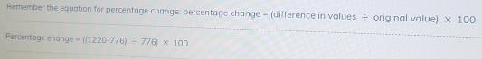 Remember the equation for percentage change: percentage change = (difference in values ÷ original value) * 100
Percentage change =((1220-776)/ 776)* 100