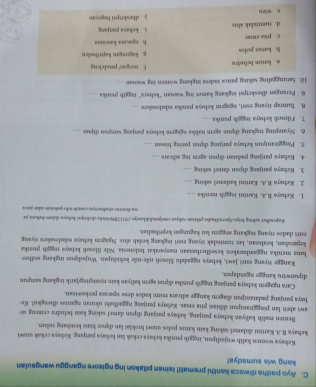 Ayo padha diwaca kanthi premati! Isinen pitakon ing ngisore nganggu wangsulan
kang wis sumadya!
Kebaya wonten kalih wujudipun, inggih punika kebaya cekak lan kebaya panjang. Kebaya cekak utawi
kebaya R.A Kartini didamel saking kain katun polos utawi broklat lan dipun hiasi kembang sulam.
Benten malih kaliyan kebaya panjang, kebaya panjang dipun damel saking kain beludru cemeng ut-
awi abrit lan pinggiranipun dihiasi pita emas. Kebaya panjang nggadhahi ukuran ngantos dhengkul. Ke-
baya panjang padatanipun diagem kangge adicara resmi kados dene upacara perkawinan.
Cara ngagem kebaya panjang inggih punika dipun agem kaliyan kain nyamping/jarik ingkang sampun
dipunwiru kangge ngandapan.
Kangge tiyang estri Jawi, kebaya nggadahi filosofi nile-nile kehidupan. Wujudipun ingkang sedher-
hana menika nggambaraken kesedherhanaan masyarakat Indonesia. Nile filosofi kebaya inggih punika
kepatuhan, kealusan, lan tumindak tiyang estri ingkang kedah alus. Ngagem kebaya ndadosaken tiyang
estri dados tiyang ingkang anggun lan kagungan kepribadian.
Kapendhet saking https://portalkudus.pikiran-rakyat.com/pendidikan/pr-795178964/teks-deskripsi-kebaya-dalam-bahasa-ja-
wa-beserta-strukturnya-contoh-teks-pakaian-adat-jawa
1. Kebaya R.A. Kartini inggih menika …
2. Kebaya R.A. Kartini kadamel saking …
3. Kebaya panjang dipun damel saking …
4. Kebaya panjang padatan dipun agem ing adicara …
5. Pinggiranipun kebaya panjang dipun paring hiasan …
6. Nyamping ingkang dipun agem nalika ngagem kebaya panjang sampun dipun …
7. Filosofi kebaya inggih punika …
8. Tumrap tiyang estri, ngagem kebaya punika ndadosaken ….
9. Perangan dheskripsi ingkang kamot ing waosan “kebaya” inggih punika …
10. Satunggaling saking panca indera ingkang wonten ing waosan …
a. katun beludru
f. mripat/ pandeleng
b. katun polos
g. kagungan kapribaden
h. upacara kawinan
c. pita emas
i. kebaya panjang
d. tumindak alus
j. dheskripsi bageyan
e. wiru