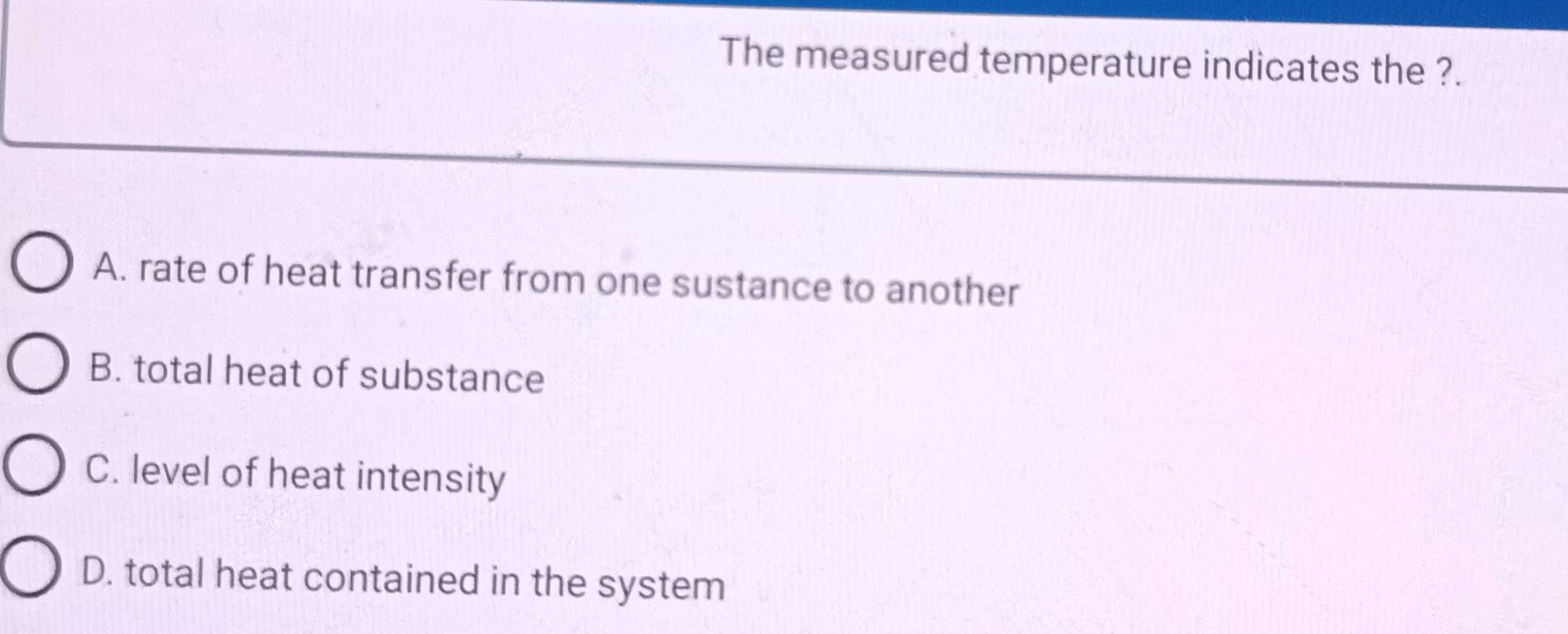 The measured temperature indicates the ?.
A. rate of heat transfer from one sustance to another
B. total heat of substance
C. level of heat intensity
D. total heat contained in the system