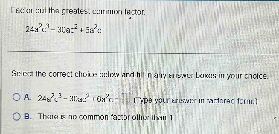 Factor out the greatest common factor.
24a^2c^3-30ac^2+6a^2c
Select the correct choice below and fill in any answer boxes in your choice.
A. 24a^2c^3-30ac^2+6a^2c=□ (Type your answer in factored form.)
B. There is no common factor other than 1.