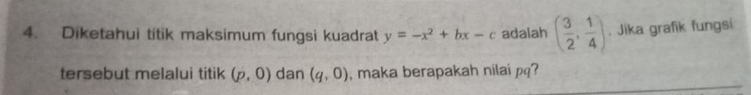 Diketahui titik maksimum fungsi kuadrat y=-x^2+bx-c adalah ( 3/2 , 1/4 ). Jika grafik fungsi 
tersebut melalui titik (p,0) dan (q,0) , maka berapakah nilai pq?