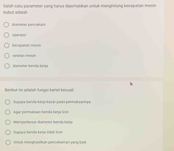 Salah satu parameter yang harus diperhatikan untuk menghitung kecepatan mesin
bubut adalah
diameter pencekam
operator
kecepatan mesin
setelan mesin
diameter benda kerja
Berikut ini adalah fungsi kartel kecuali
Supaya benda kerja kasar pada permukaannya
Agar permukaan benda kerja licin
Memperbesar diameter benda kerja
Supaya benda kerja tidak licin
Untuk menghasilkan pencekaman yang baik