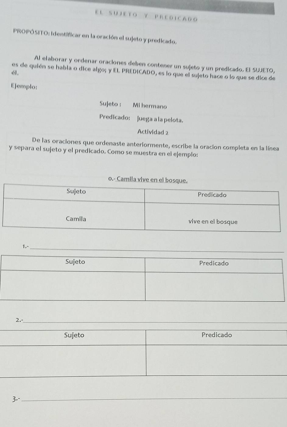 UJ E T O Y P R E D I C A D o 
PROPÓSITO: Identificar en la oración el sujeto y predicado. 
Al elaborar y ordenar oraciones deben contener un sujeto y un predicado. El SUJETO, 
es de quién se habla o dice algo; y EL PREDICADO, es lo que el sujeto hace o lo que se dice de 
él, 
Ejemplo: 
Sujeto : Mi hermano 
Predicado: juega a la pelota. 
Actividad 2 
De las oraciones que ordenaste anteriormente, escribe la oracion completa en la línea 
y separa el sujeto y el predicado. Como se muestra en el ejemplo: 
o.- Camila vive en el bo 
1.- 
2. 
3.- 
_