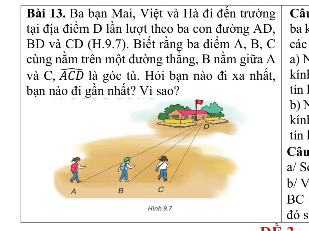 Ba bạn Mai, Việt và Hà đi đến trường Câu 
tại địa điểm D lần lượt theo ba con đường AD, ba k
BD và CD (H.9.7). Biết rằng ba điểm A, B, C các 
cùng nằm trên một đường thắng, B nằm giữa A a) N 
và C, widehat ACD là góc tù. Hỏi bạn nào đi xa nhất, kínl 
bạn nào đi gần nhất? Vì sao? tín l 
b)N 
kínl 
tín l 
Câu 
a/ S 
b/ V 
BC 
Hình 9.7 
đó s