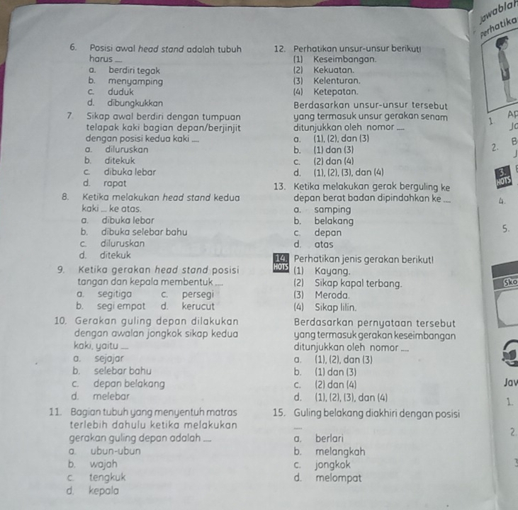 Jawablal
Perhatika
6. Posisi awal head stand adalah tubuh 12. Perhatikan unsur-unsur berikut
harus _ (1) Keseimbangan.
a. berdiri tegak (2) Kekuatan.
b. menyamping (3) Kelenturan.
c. duduk (4) Ketepatan.
d. dibungkukkan Berdasarkan unsur-unsur tersebut
7 Sikap awal berdiri dengan tumpuan yang termasuk unsur gerakan senam 1 AP
telapak kaki bagian depan/berjinjit ditunjukkan oleh nomor .... JC
dengan posisi kedua kaki _a. (1), (2), dan (3)
B
a. diluruskan b. (1) dan (3)
2.
b. ditekuk c. (2) dan (4)
c. dibuka lebar d. (1), (2), (3), dan (4) 3.
OTS
d. rapat 13. Ketika melakukan gerak berguling ke
8. Ketika melakukan head stand kedua depan berat badan dipindahkan ke .... 4.
kaki ... ke atas. a. samping
a. díbuka lebar b. belakang
b. dībuka selebar bahu c. depan
5.
c diluruskan d. atas
d. ditekuk 14. Perhatikan jenis gerakan berikut!
9. Ketika gerakan head stand posisi HOTS (1) Kayang.
tangan dan kepala membentuk ,,., (2) Sikap kapal terbang. Sko
a. segitiga c. persegi (3) Meroda.
b. segi empat d. kerucut (4) Sikap lilin.
10. Gerakan guling depan dilakukan Berdasarkan pernyataan tersebut
dengan awalan jongkok sikap kedua yang termasuk gerakan keseimbangan
kaki, yaitu .... ditunjukkan oleh nomor ....
a. sejajar a. (1), (2), dan (3)
b. selebar bahu b. (1) dan (3)
c. depan belakang c. (2) dan (4) Jav
d. melebar d. (1), (2), (3), dan (4)
1.
11. Bagian tubuh yang menyentuh matras 15. Guling belakang diakhiri dengan posisi
terlebih dahulu ketika melakukan 
gerakan guling depan adalah_ a, berlari
2.
a. ubun-ubun b. melangkah
b. wajah c. jongkok
c. tengkuk d. melompat
d. kepala