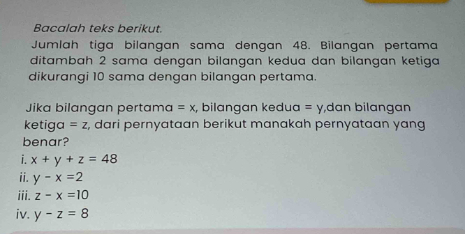 Bacalah teks berikut.
Jumlah tiga bilangan sama dengan 48. Bilangan pertama
ditambah 2 sama dengan bilangan kedua dan bilangan ketiga
dikurangi 10 sama dengan bilangan pertama.
Jika bilangan pertama =x , bilangan kedua =y ,dɑn bilɑngɑn
ketiga =z , dari pernyataan berikut manakah pernyataan yang
benar?
i. x+y+z=48
ⅱ. y-x=2
iii. z-x=10
iv. y-z=8