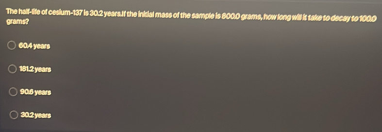 The half-life of cesium- 137 is 30.2 years.If the initial mass of the sample is 800.0 grams, how long will it take to decay to 100.0
grams?
60.4 years
181.2 years
906 years
30.2 years