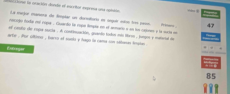 Seleccione la oración donde el escritor expresa una opinión. 
Video ⑤ Preguntas 
respondide 
La mejor manera de limpiar un dormitorio es seguir estos tres pasos. Primero , 47
recojo toda mí ropa . Guardo la ropa limpia en el armario o en los cajones y la sucía en Tiempo 
el cesto de ropa sucía . A continuación, guardo todos mis libros , juegos y material de transcurride 
arte . Por último , barro el suelo y hago la cama con sábanas limpias . 
g 57. 
Entregar Puntuación 
inteligente 
de 100 Ω
85