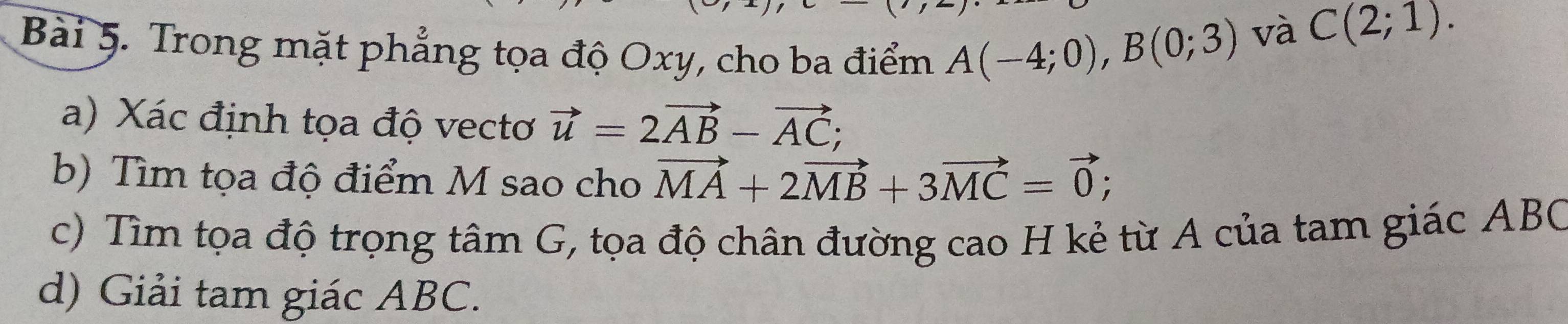 Trong mặt phẳng tọa độ Oxy, cho ba điểm A(-4;0), B(0;3)
và C(2;1). 
a) Xác định tọa độ vectơ vector u=2vector AB-vector AC; 
b) Tìm tọa độ điểm M sao cho vector MA+2vector MB+3vector MC=vector 0; 
c) Tìm tọa độ trọng tâm G, tọa độ chân đường cao H kẻ từ A của tam giác ABC
d) Giải tam giác ABC.