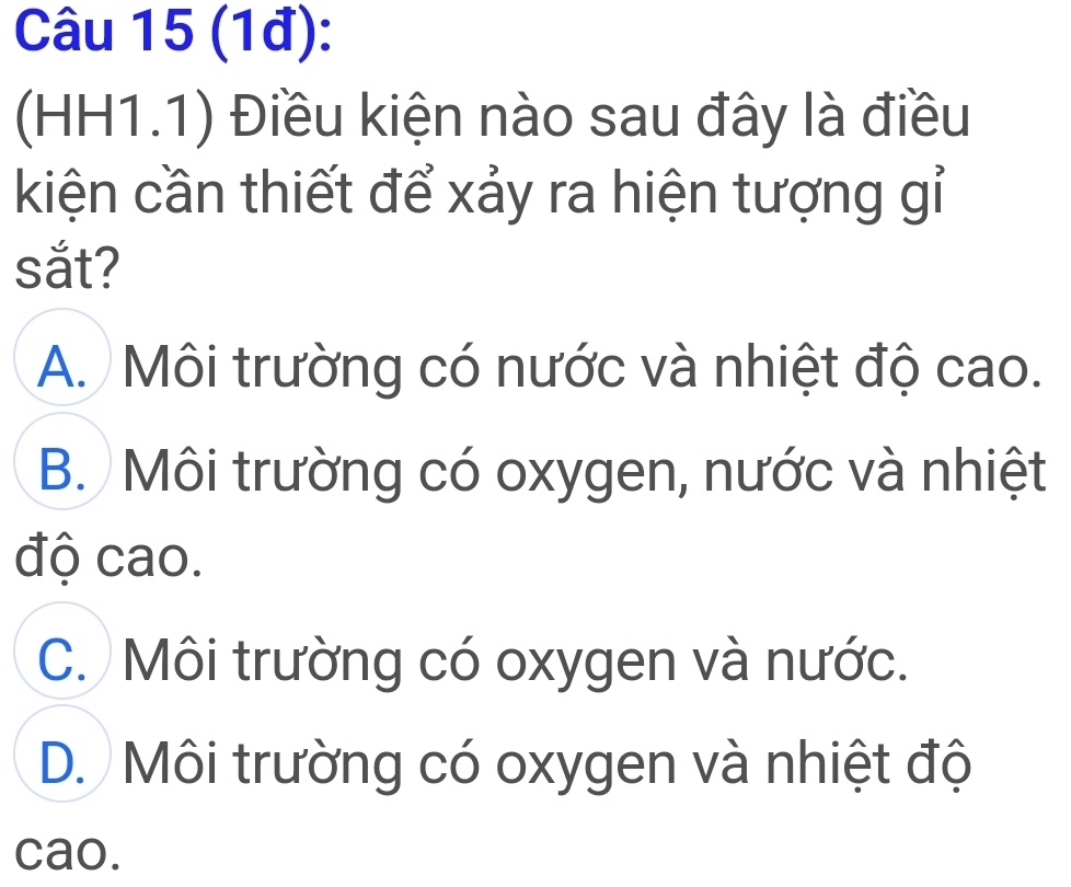 (1đ):
(HH1.1) Điều kiện nào sau đây là điều
kiện cần thiết để xảy ra hiện tượng gỉ
sắt?
A. Môi trường có nước và nhiệt độ cao.
B. Môi trường có oxygen, nước và nhiệt
độ cao.
C. Môi trường có oxygen và nước.
D. Môi trường có oxygen và nhiệt độ
cao.