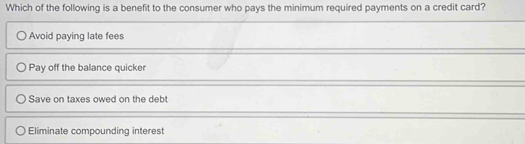 Which of the following is a benefit to the consumer who pays the minimum required payments on a credit card?
Avoid paying late fees
Pay off the balance quicker
Save on taxes owed on the debt
Eliminate compounding interest