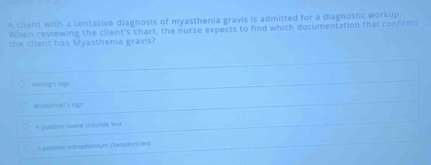 A client with a tentative diagnosis of myasthenia gravis is admitted for a diagnostic workup
When reviewing the client's chart, the nurse expects to find which documentation that confirms
the cilent has Myasthenia gravis?
sergs sgn
Brid25mArs vign
A positive weeal chlonde lst
A posive edmphanium (Tensilon) tes