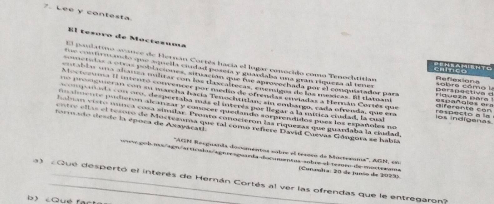 Lee y contesta. 
El tesoro de Móctezuma 
El paulatino avnce de Hernán Cortés hacia el lugar conocido como Tenochtitian 
PENSAIENTO 
tu o ntirnando que aquella ciudad poseía y guardaba una gran riqueza al tener 
CRITICO 
sometidas a otras poblaciones, situación que fue aprovechada por el conquistador para riqueza para 
Reflexiona 
entablar una alianza militar con los tlaxcaltecas, enemigos de los mexicas. El tlatoan españoles era 
sobre cómo la 
perspectiva d 
Mostezuma II intentó convencer por medio de ofrendas enviadas a Hernán Cortés que respecto a la 
no prasiguieran con su marcha hacía Tenochtitlan; sin embargo, cada ofrenda, que era los indígenas. 
acompañada con oro, despectaba más el interés por llegar a la mítica ciudad, la cual 
diferente con 
finalmente pudierón alcanzar y conocer quedando sorprendidos pues los españoles no 
habin visto munça cosa simílar. Pronto conocieron las riquezas que guardaba la ciudad 
formado desde la época de Axayácatl. 
entre ellas el tesoro de Moctezuma que tal como refiere David Cuevas Góngora se había 
'''AGN Resguarda documentos sobre el tesoro de Moctezuma'', AGN, en: 
www.gob-mx/agn/artículos/agn resguanda-documentos-sobre-el-tesoro-de-moctexuma 
(Consulta: 20 de junio de 2023). 
a) Qué despertó el interés de Hernán Cortés al ver las ofrendas que le entregaron? 
b) éQué facta