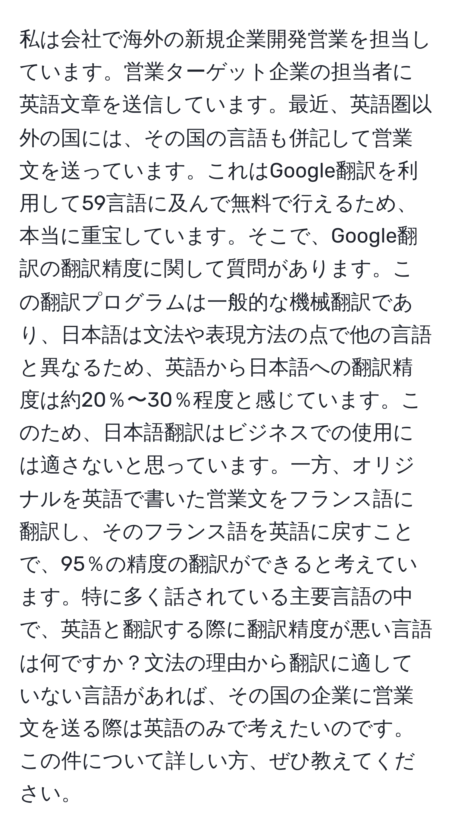 私は会社で海外の新規企業開発営業を担当しています。営業ターゲット企業の担当者に英語文章を送信しています。最近、英語圏以外の国には、その国の言語も併記して営業文を送っています。これはGoogle翻訳を利用して59言語に及んで無料で行えるため、本当に重宝しています。そこで、Google翻訳の翻訳精度に関して質問があります。この翻訳プログラムは一般的な機械翻訳であり、日本語は文法や表現方法の点で他の言語と異なるため、英語から日本語への翻訳精度は約20％〜30％程度と感じています。このため、日本語翻訳はビジネスでの使用には適さないと思っています。一方、オリジナルを英語で書いた営業文をフランス語に翻訳し、そのフランス語を英語に戻すことで、95％の精度の翻訳ができると考えています。特に多く話されている主要言語の中で、英語と翻訳する際に翻訳精度が悪い言語は何ですか？文法の理由から翻訳に適していない言語があれば、その国の企業に営業文を送る際は英語のみで考えたいのです。この件について詳しい方、ぜひ教えてください。