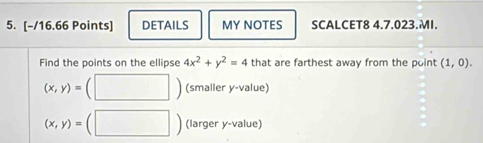 DETAILS MY NOTES SCALCET8 4.7.023.MI. 
Find the points on the ellipse 4x^2+y^2=4 that are farthest away from the point (1,0).
(x,y)= (smaller y -value)
(x,y)= (larger y -value)