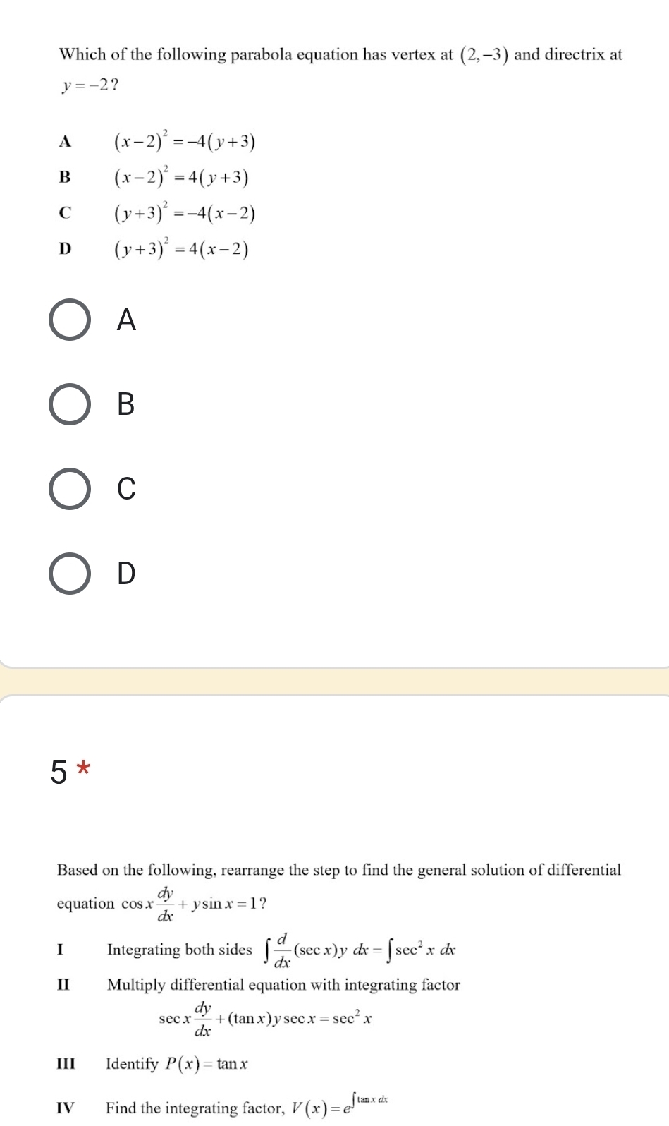 Which of the following parabola equation has vertex at (2,-3) and directrix at
y=-2 ?
A (x-2)^2=-4(y+3)
B (x-2)^2=4(y+3)
C (y+3)^2=-4(x-2)
D (y+3)^2=4(x-2)
A
B
C
D
5 *
Based on the following, rearrange the step to find the general solution of differential
equation cos x dy/dx +ysin x=1 ?
I Integrating both sides ∈t  d/dx (sec x)y dx=∈t sec^2xdx
II Multiply differential equation with integrating factor
sec x dy/dx +(tan x)ysec x=sec^2x
III Identify P(x)=tan x
IV Find the integrating factor, V(x)=e^(∈t tan xdx)