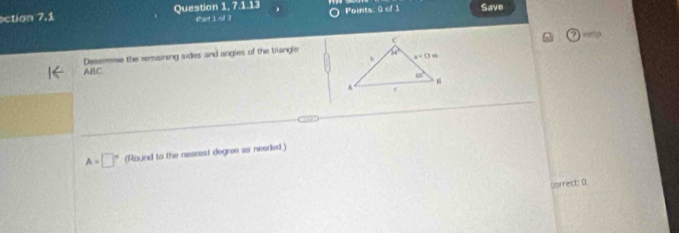 ection 7.1 Question 1, 7.1.13 far 1:1 Poits: 0=f1 Save
ABC Determme the remaining sides and angles of the trangle
A=□° (Round to the nearest degree as needed.)
sarrect: 0