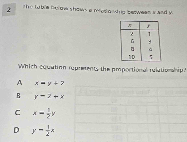 The table below shows a relationship between x and y.
Which equation represents the proportional relationship?
A x=y+2
B y=2+x
C x= 1/2 y
D y= 1/2 x